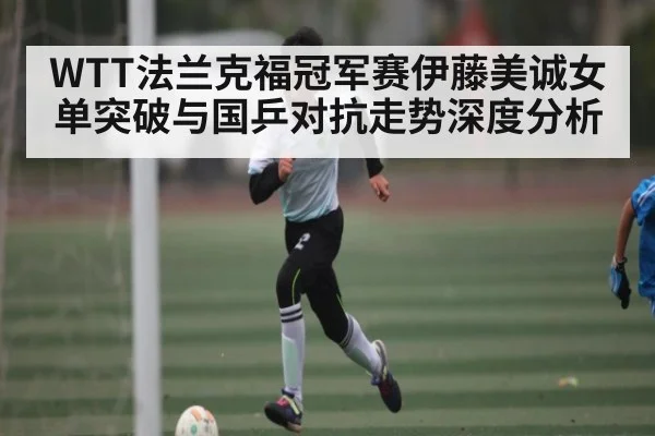 WTT法兰克福冠军赛伊藤美诚女单突破与国乒对抗走势深度分析